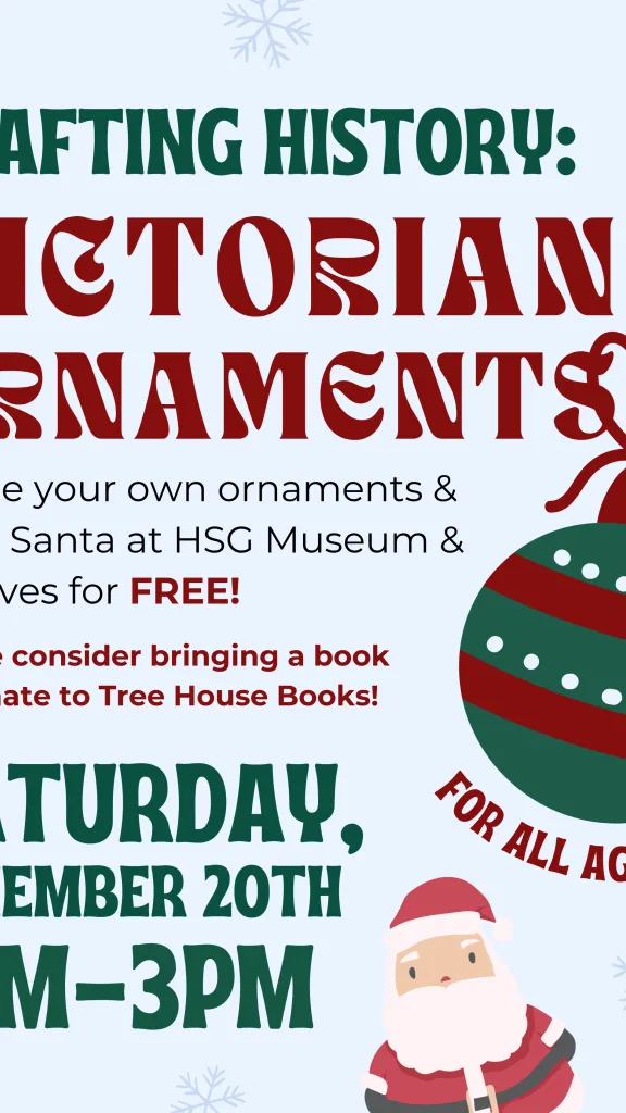 Crafting History: Victorian Ornaments. Create your own ornaments & meet Santa at HSG Museum & Archives for FREE! Please consider brining a book to donate to Tree House Books! Saturday, December 20th, 1PM-3PM. For all ages! Cartoon of ornament and Santa.