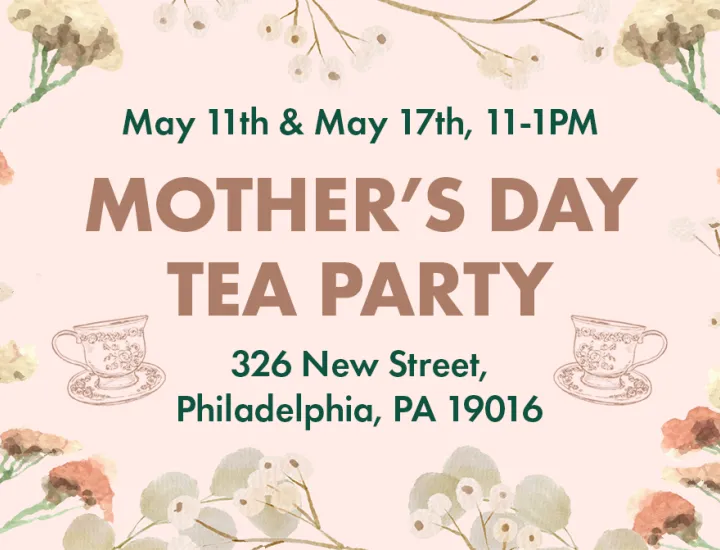 Mother's Day Tea Party - May 11th & May 17th, from 11-1 PM. 326 New Street, Philadelphia, PA 19016