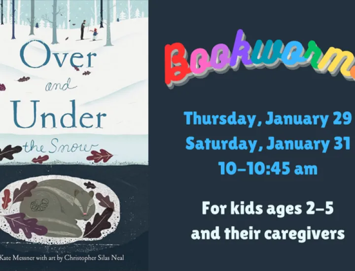 The book cover for "Over and Under the Snow" by Kate Messner, showcasing an animal curled up under the snow. Above the animal is a wintry forest. Text that reads "Bookworms. Thursday, January 29. Saturday, January 31. 10-10:45 AM. For kids ages 2-5 and their caregivers."