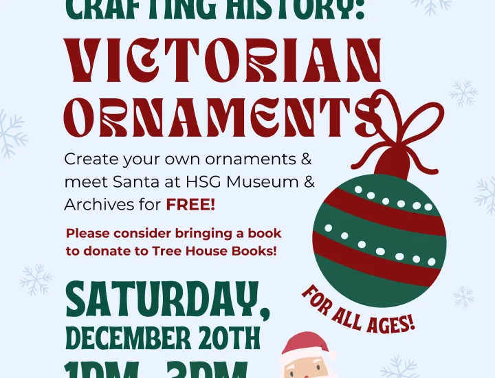 Crafting History: Victorian Ornaments. Create your own ornaments & meet Santa at HSG Museum & Archives for FREE! Please consider brining a book to donate to Tree House Books! Saturday, December 20th, 1PM-3PM. For all ages! Cartoon of ornament and Santa.