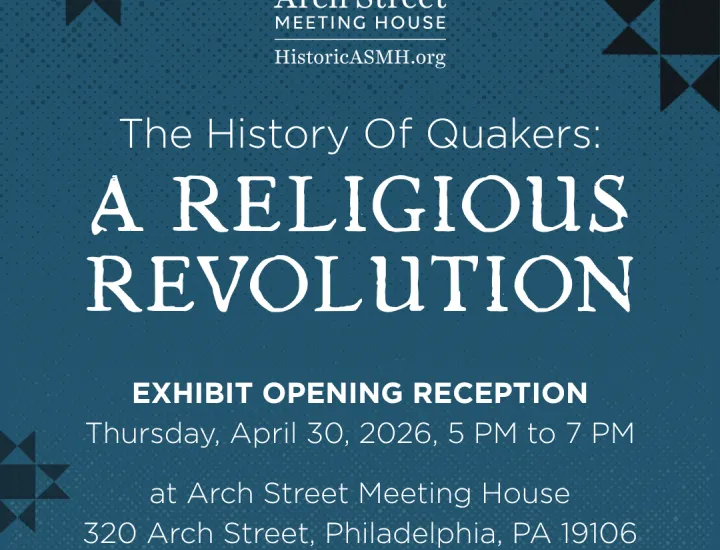 Blue graphic with text that reads: "Arch Street Meeting House. Historicasmh.org. The History of Quakers: A Religious Revolution. EXHIBIT Opening Reception Thursday, April 30, 2026, 5 PM to 7 PM  at Arch Street Meeting House 320 Arch Street, Philadelphia, PA 19106"